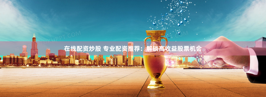 在线配资炒股 专业配资推荐：解锁高收益股票机会