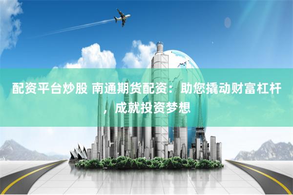 配资平台炒股 南通期货配资：助您撬动财富杠杆，成就投资梦想