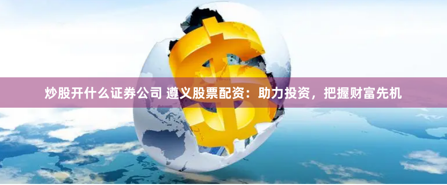 炒股开什么证券公司 遵义股票配资：助力投资，把握财富先机