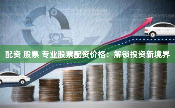配资 股票 专业股票配资价格：解锁投资新境界