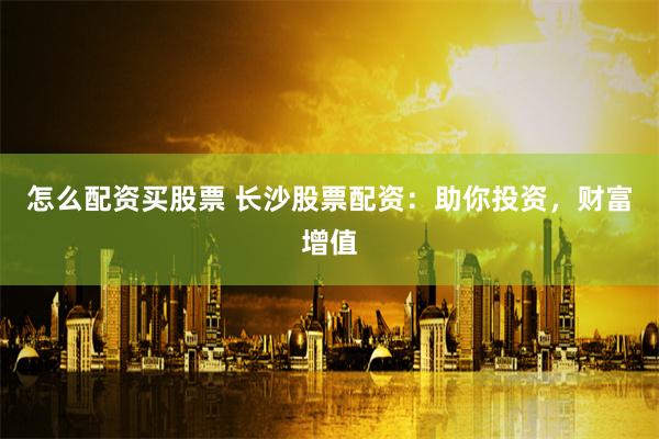 怎么配资买股票 长沙股票配资：助你投资，财富增值