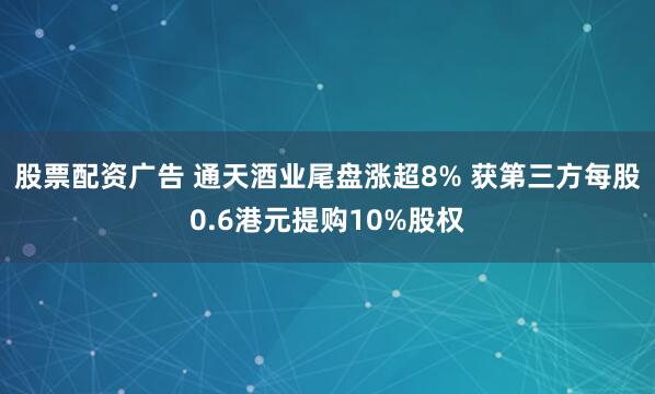 股票配资广告 通天酒业尾盘涨超8% 获第三方每股0.6港元提购10%股权