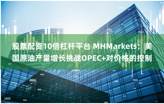 股票配资10倍杠杆平台 MHMarkets：美国原油产量增长挑战OPEC+对价格的控制