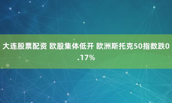 大连股票配资 欧股集体低开 欧洲斯托克50指数跌0.17%