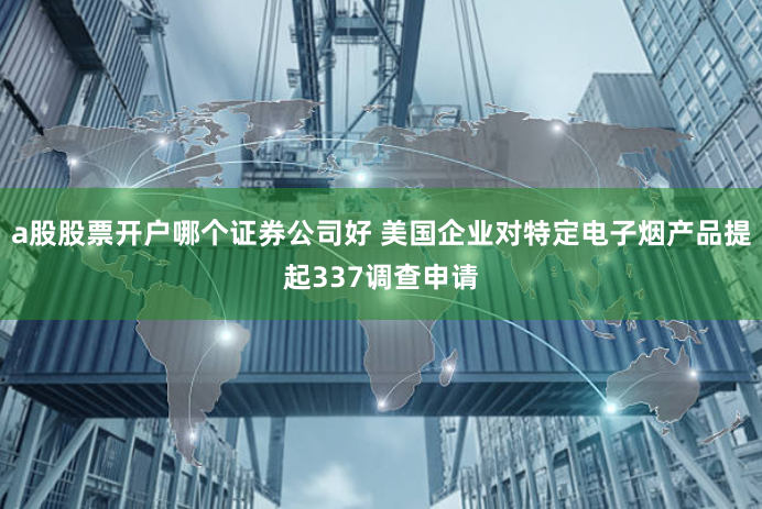 a股股票开户哪个证券公司好 美国企业对特定电子烟产品提起337调查申请