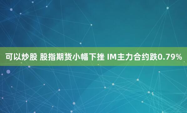 可以炒股 股指期货小幅下挫 IM主力合约跌0.79%