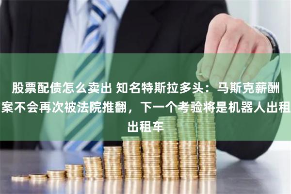 股票配债怎么卖出 知名特斯拉多头：马斯克薪酬方案不会再次被法院推翻，下一个考验将是机器人出租车