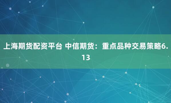 上海期货配资平台 中信期货：重点品种交易策略6.13