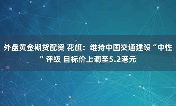 外盘黄金期货配资 花旗：维持中国交通建设“中性”评级 目标价上调至5.2港元
