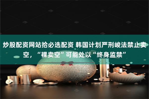 炒股配资网站拾必选配资 韩国计划严刑峻法禁止卖空，“裸卖空”可能处以“终身监禁”