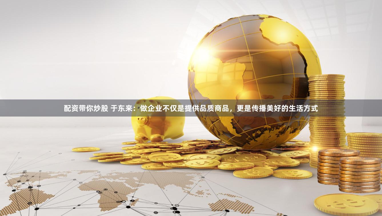 配资带你炒股 于东来：做企业不仅是提供品质商品，更是传播美好的生活方式