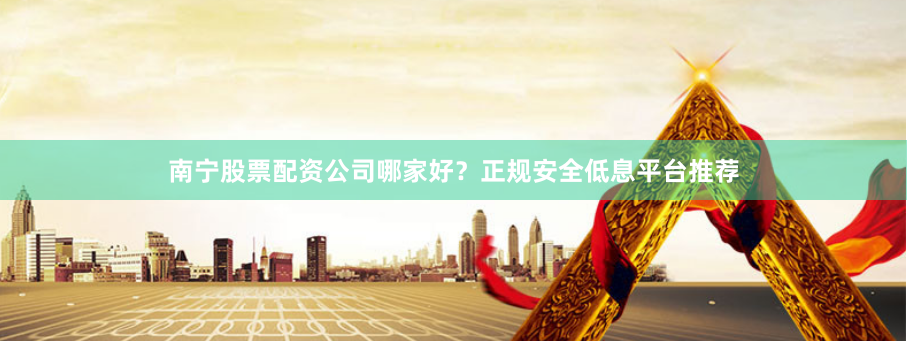南宁股票配资公司哪家好？正规安全低息平台推荐